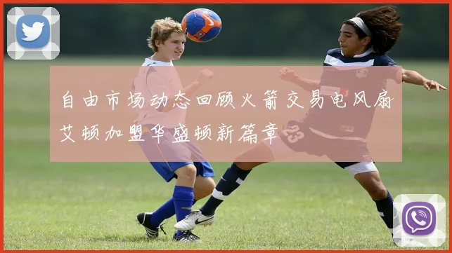 自由市场动态回顾火箭交易电风扇艾顿加盟华盛顿新篇章