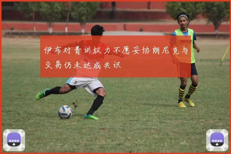 伊布对青训权力不愿妥协朗尼克与交易仍未达成共识