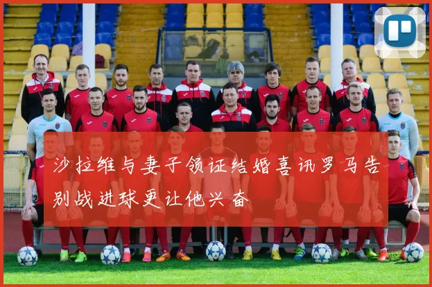 沙拉维与妻子领证结婚喜讯罗马告别战进球更让他兴奋