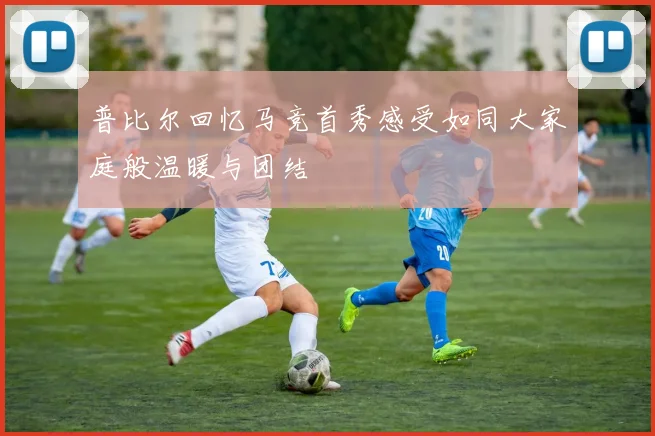 普比尔回忆马竞首秀感受如同大家庭般温暖与团结