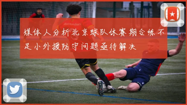 媒体人分析北京球队休赛期合练不足小外援防守问题亟待解决