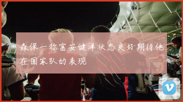 森保一称富安健洋状态良好期待他在国家队的表现