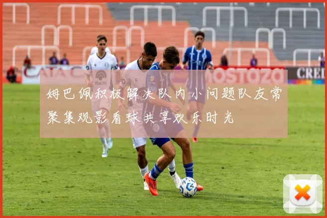 姆巴佩积极解决队内小问题队友常聚集观影看球共享欢乐时光
