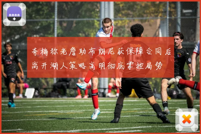 夸梅称老詹助布朗尼获保障合同后离开湖人策略高明彻底掌控局势