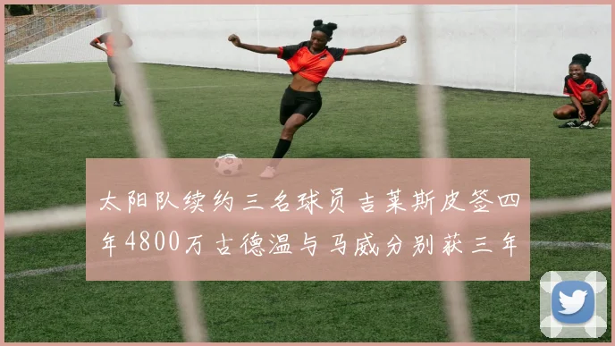 太阳队续约三名球员吉莱斯皮签四年4800万古德温与马威分别获三年合同
