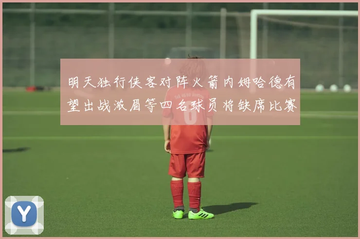 明天独行侠客对阵火箭内姆哈德有望出战浓眉等四名球员将缺席比赛