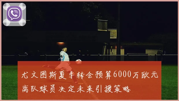 尤文图斯夏季转会预算6000万欧元离队球员决定未来引援策略