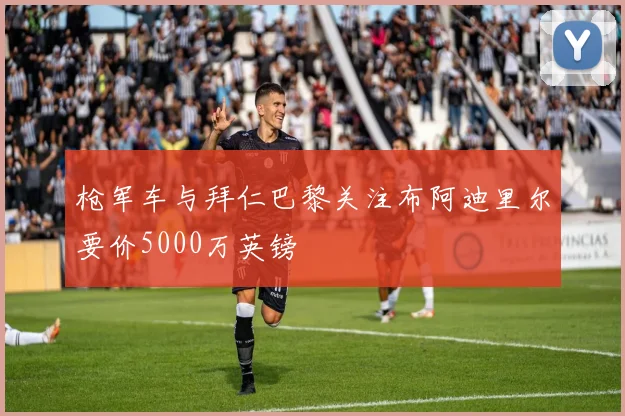 枪军车与拜仁巴黎关注布阿迪里尔要价5000万英镑