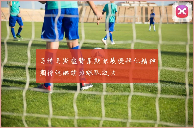 马特乌斯盛赞莱默尔展现拜仁精神期待他继续为球队效力