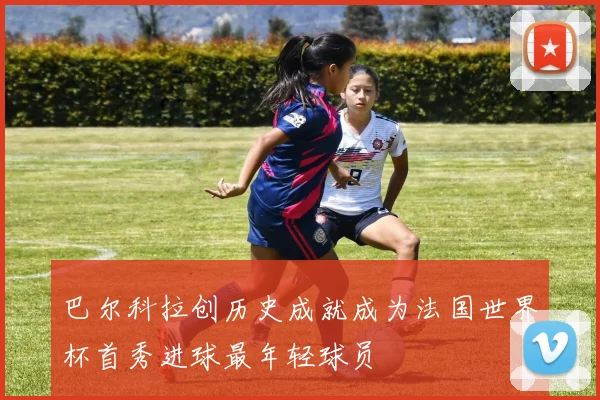 巴尔科拉创历史成就成为法国世界杯首秀进球最年轻球员