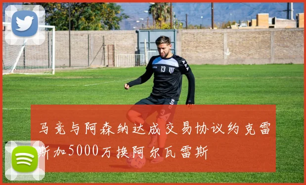 马竞与阿森纳达成交易协议约克雷斯加5000万换阿尔瓦雷斯