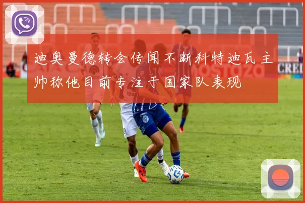 迪奥曼德转会传闻不断科特迪瓦主帅称他目前专注于国家队表现