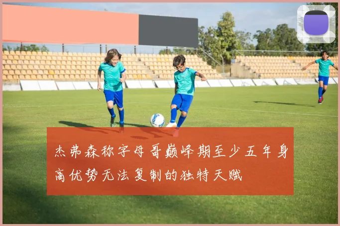 杰弗森称字母哥巅峰期至少五年身高优势无法复制的独特天赋