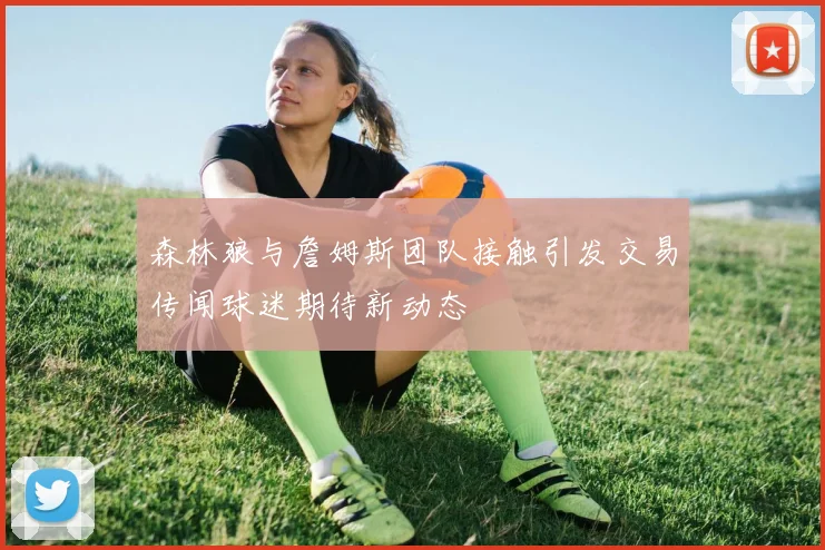 森林狼与詹姆斯团队接触引发交易传闻球迷期待新动态