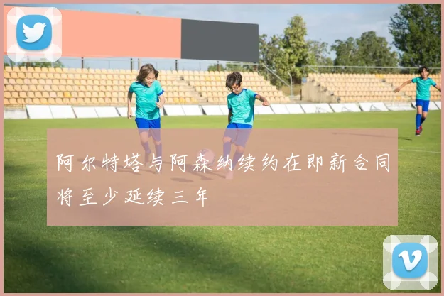 阿尔特塔与阿森纳续约在即新合同将至少延续三年