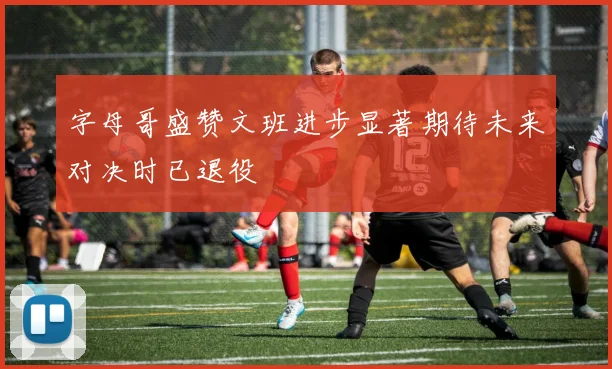 字母哥盛赞文班进步显著期待未来对决时已退役