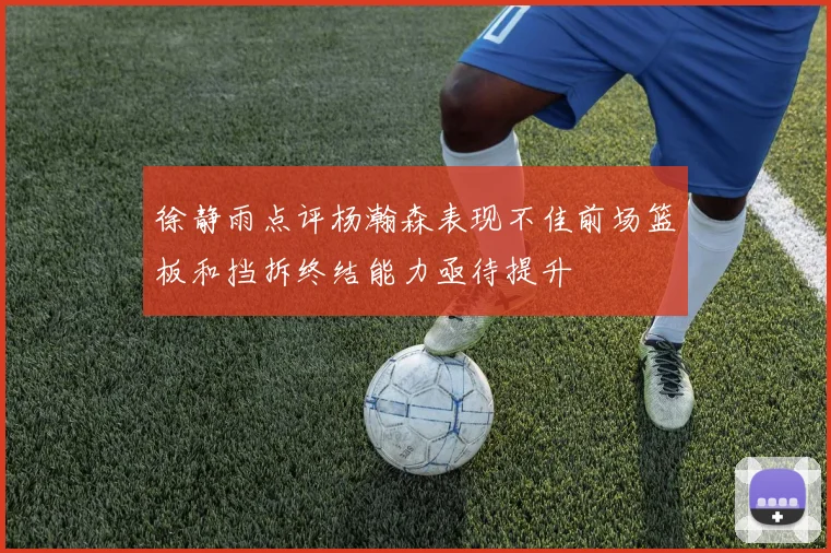 徐静雨点评杨瀚森表现不佳前场篮板和挡拆终结能力亟待提升