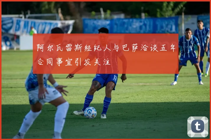 阿尔瓦雷斯经纪人与巴萨洽谈五年合同事宜引发关注